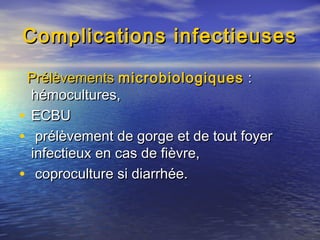Complications infectieusesComplications infectieuses
PrélèvementsPrélèvements microbiologiquesmicrobiologiques ::
hémocultures,hémocultures,
• ECBUECBU
• prélèvement de gorge et de tout foyerprélèvement de gorge et de tout foyer
infectieux en cas de fièvre,infectieux en cas de fièvre,
• coproculture si diarrhée.coproculture si diarrhée.
 