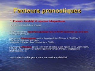 Facteurs pronostiquesFacteurs pronostiques
1. Pronostic immédiat et urgences thérapeutiques1. Pronostic immédiat et urgences thérapeutiques
Le pronostic immédiat est engagé :Le pronostic immédiat est engagé :
1 /dans les formes1 /dans les formes hyperleucocytaireshyperleucocytaires (plus de 50.000 leucocytes par mm3 dans(plus de 50.000 leucocytes par mm3 dans
le sang périphérique) ;le sang périphérique) ;
2/syndrome2/syndrome hémorragiquehémorragique sévère: thrombopénie inférieure à 20 000/mm3sévère: thrombopénie inférieure à 20 000/mm3
Retinienne /cérébro-méningées ;Retinienne /cérébro-méningées ;
coagulation intravasculaire disséminée = CIVD).coagulation intravasculaire disséminée = CIVD).
3/syndrome3/syndrome iinfectieuxnfectieux sévère : infection à bacilles Gram négatif ,cocci Gram positif,sévère : infection à bacilles Gram négatif ,cocci Gram positif,
d’origine ORL, digestive ou cutanée (Echerichia Coli, Proteus, streptocoque,d’origine ORL, digestive ou cutanée (Echerichia Coli, Proteus, streptocoque,
staphylocoque ...) ;staphylocoque ...) ;
hospitalisation d’urgence dans un service spécialiséhospitalisation d’urgence dans un service spécialisé
 