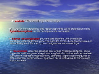 4/4/ anémieanémie inférieure à 60 g/l d’Hb ou angorinférieure à 60 g/l d’Hb ou angor
5/5/ évolution hématologique très rapide appréciée par la progression d’uneévolution hématologique très rapide appréciée par la progression d’une
hyperleucocytosehyperleucocytose sur les hémogrammes successifssur les hémogrammes successifs
6/6/ signessignes neurologiquesneurologiques pouvant faire craindre une localisationpouvant faire craindre une localisation
spécifique essentiellement observée dans les formes hyperleucocytaires etspécifique essentiellement observée dans les formes hyperleucocytaires et
monoblastiques (LAM 4 et 5) ou un saignement neuro-méningémonoblastiques (LAM 4 et 5) ou un saignement neuro-méningé
7/7/ leucostaseleucostase viscérale associée aux formes hyperleucocytaires, liée àviscérale associée aux formes hyperleucocytaires, liée à
l’hyperviscosité sanguine s’exprimant en général sous forme de leucostasel’hyperviscosité sanguine s’exprimant en général sous forme de leucostase
pulmonaire (détresse respiratoire) ou cérébrale (signes neurologiques), etpulmonaire (détresse respiratoire) ou cérébrale (signes neurologiques), et
potentiellement déclenchée ou aggravée par la réalisation de transfusionspotentiellement déclenchée ou aggravée par la réalisation de transfusions
érythrocytaires.érythrocytaires.
 