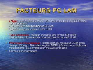 FACTEURS PC LAMFACTEURS PC LAM
• L’âgeL’âge :: plus le patient est âgé (>60 ans) et plus les risques d’échecplus le patient est âgé (>60 ans) et plus les risques d’échec
sont importants ;sont importants ;
- Le caractère- Le caractère secondairesecondaire de la LAM.de la LAM.
• Hyperleucocytose initiale > 30 x 109/l ;Hyperleucocytose initiale > 30 x 109/l ;
• Type cytologiqueType cytologique : meilleur pronostic des formes M3 et M4: meilleur pronostic des formes M3 et M4
éosinophiles, plus mauvais pronostic des formes M0 et M7 ;éosinophiles, plus mauvais pronostic des formes M0 et M7 ;
• Phénotype immunologiquePhénotype immunologique : l’expression du marqueur CD34 et/ou: l’expression du marqueur CD34 et/ou
de la protéine gp170 codant le gène MDR1 (résistance multiple auxde la protéine gp170 codant le gène MDR1 (résistance multiple aux
médicaments) est corrélée à un mauvais pronosticmédicaments) est corrélée à un mauvais pronostic
• Formes biphénotypiquesFormes biphénotypiques
 