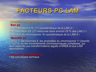 FACTEURS PC LAMFACTEURS PC LAM
Anomalies cytogénétiques clonalesAnomalies cytogénétiques clonales
Bon pcBon pc
• la translocation t(15 ;17) caractéristique de la LAM 3 •la translocation t(15 ;17) caractéristique de la LAM 3 •
• la translocation t(8 ;21) retrouvée dans environ 25 % des LAM 2 •la translocation t(8 ;21) retrouvée dans environ 25 % des LAM 2 •
• l’inversion du chromosome 16 caractéristique de la LAM 4 •l’inversion du chromosome 16 caractéristique de la LAM 4 •
Mauvais pcMauvais pc
• 5 et/ou 7, les trisomies 8, les anomalies du chromosome 11 [(bande5 et/ou 7, les trisomies 8, les anomalies du chromosome 11 [(bande
(11q23)], ou les remaniements chromosomiques complexes, qui(11q23)], ou les remaniements chromosomiques complexes, qui
sont associés aux transformations aiguës d’AREB et aux LAMsont associés aux transformations aiguës d’AREB et aux LAM
secondaires ;secondaires ;
pronostic intermédiairepronostic intermédiaire ..
• les caryotypes normaux• les caryotypes normaux
 