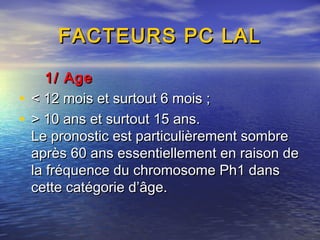 FACTEURS PC LALFACTEURS PC LAL
1/ Age1/ Age
• < 12 mois et surtout 6 mois ;< 12 mois et surtout 6 mois ;
• > 10 ans et surtout 15 ans.> 10 ans et surtout 15 ans.
Le pronostic est particulièrement sombreLe pronostic est particulièrement sombre
après 60 ans essentiellement en raison deaprès 60 ans essentiellement en raison de
la fréquence du chromosome Ph1 dansla fréquence du chromosome Ph1 dans
cette catégorie d’âge.cette catégorie d’âge.
 