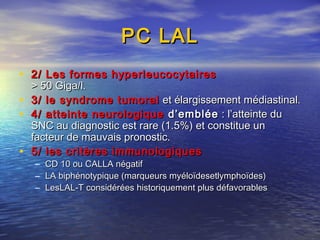 PC LALPC LAL
• 2/ Les formes hyperleucocytaires2/ Les formes hyperleucocytaires
> 50 Giga/l.> 50 Giga/l.
• 3/ le syndrome tumoral3/ le syndrome tumoral et élargissement médiastinal.et élargissement médiastinal.
• 4/ atteinte neurologique4/ atteinte neurologique d’embléed’emblée : l’atteinte du : l’atteinte du
SNC au diagnostic est rare (1.5%) et constitue unSNC au diagnostic est rare (1.5%) et constitue un
facteur de mauvais pronostic.facteur de mauvais pronostic.
• 5/ les critères immunologiques5/ les critères immunologiques
– CD 10 ou CALLA négatifCD 10 ou CALLA négatif
– LA biphénotypique (marqueurs myéloïdesetlymphoïdes)LA biphénotypique (marqueurs myéloïdesetlymphoïdes)
– LesLAL-T considérées historiquement plus défavorablesLesLAL-T considérées historiquement plus défavorables
 