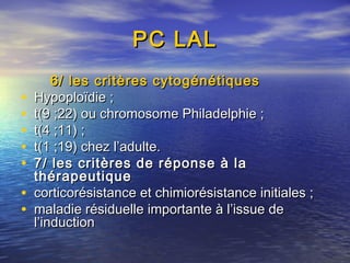 PC LALPC LAL
6/ les critères cytogénétiques6/ les critères cytogénétiques
• Hypoploïdie ;Hypoploïdie ;
• t(9 ;22) ou chromosome Philadelphie ;t(9 ;22) ou chromosome Philadelphie ;
• t(4 ;11) ;t(4 ;11) ;
• t(1 ;19) chez l’adulte.t(1 ;19) chez l’adulte.
• 7/ les critères de réponse à la7/ les critères de réponse à la
thérapeutiquethérapeutique
• corticorésistance et chimiorésistance initiales ;corticorésistance et chimiorésistance initiales ;
• maladie résiduelle importante à l’issue demaladie résiduelle importante à l’issue de
l’inductionl’induction
 