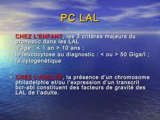 PC LALPC LAL
CHEZ L’ENFANTCHEZ L’ENFANT , les 3 critères majeurs du, les 3 critères majeurs du
pronostic dans les LALpronostic dans les LAL
• l’âge : < 1 an > 10 ans ;l’âge : < 1 an > 10 ans ;
• le leucocytose au diagnostic : < ou > 50 Giga/l ;le leucocytose au diagnostic : < ou > 50 Giga/l ;
• la cytogénétiquela cytogénétique
• CHEZ L’ADULTECHEZ L’ADULTE, la présence d’un chromosome, la présence d’un chromosome
philadelphie et/ou l’expression d’un transcritphiladelphie et/ou l’expression d’un transcrit
bcr-abl constituent des facteurs de gravité desbcr-abl constituent des facteurs de gravité des
LAL de l’adulte.LAL de l’adulte.
 