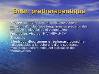 Bilan pretherapeutiqueBilan pretherapeutique
• Groupe sanguinGroupe sanguin avec phénotypage completavec phénotypage complet
• recherche d’agglutinines irrégulières en prévision desrecherche d’agglutinines irrégulières en prévision des
transfusions globulaires et plaquettairestransfusions globulaires et plaquettaires
• Serologies virales:Serologies virales: HIV ,HBV ,HCVHIV ,HBV ,HCV
• GlycemieGlycemie
• Electrocardiogramme et échocardiographieElectrocardiogramme et échocardiographie
indispensables à la recherche d’une souffranceindispensables à la recherche d’une souffrance
myocardique contre-indiquant l’utilisation desmyocardique contre-indiquant l’utilisation des
anthracyclines.anthracyclines.
 