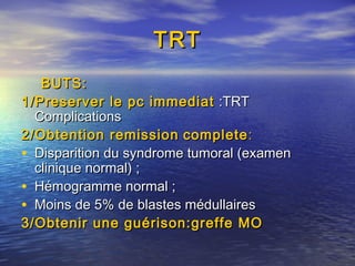 TRTTRT
BUTS:BUTS:
1/Preserver le pc immediat1/Preserver le pc immediat :TRT:TRT
ComplicationsComplications
2/Obtention remission2/Obtention remission completecomplete::
• Disparition du syndrome tumoral (examenDisparition du syndrome tumoral (examen
clinique normal) ;clinique normal) ;
• Hémogramme normal ;Hémogramme normal ;
• Moins de 5% de blastes médullairesMoins de 5% de blastes médullaires
3/Obtenir une guérison:greffe MO3/Obtenir une guérison:greffe MO
 
