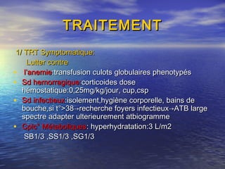 TRAITEMENTTRAITEMENT
1/ TRT Symptomatique:1/ TRT Symptomatique:
Lutter contreLutter contre
• l’anemiel’anemie:transfusion culots globulaires phenotypés:transfusion culots globulaires phenotypés
• Sd hemorragique:Sd hemorragique:corticoides dosecorticoides dose
hémostatique:0,25mg/kg/jour, cup,csphémostatique:0,25mg/kg/jour, cup,csp
• SdSd infectieuxinfectieux:isolement,hygiène corporelle, bains de:isolement,hygiène corporelle, bains de
bouche,si t°>38bouche,si t°>38→recherche foyers infectieux→ATB large→recherche foyers infectieux→ATB large
spectre adapter ulterieurement atbiogrammespectre adapter ulterieurement atbiogramme
• Cplc° MétaboliquesCplc° Métaboliques: hyperhydratation:3 L/m2: hyperhydratation:3 L/m2
SB1/3 ,SS1/3 ,SG1/3SB1/3 ,SS1/3 ,SG1/3
 