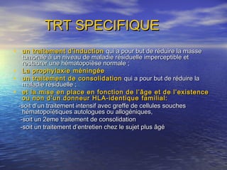 TRT SPECIFIQUETRT SPECIFIQUE
• un traitement d’inductionun traitement d’induction qui a pour but de réduire la massequi a pour but de réduire la masse
tumorale à un niveau de maladie résiduelle imperceptible ettumorale à un niveau de maladie résiduelle imperceptible et
restaurer une hématopoïèse normale ;restaurer une hématopoïèse normale ;
• La prophylaxie méningéeLa prophylaxie méningée
• un traitement de consolidationun traitement de consolidation qui a pour but de réduire laqui a pour but de réduire la
maladie résiduelle ;maladie résiduelle ;
• et la mise en place en fonction de l’âge et de l’existenceet la mise en place en fonction de l’âge et de l’existence
ou non d’un donneur HLA-identiqueou non d’un donneur HLA-identique familial:familial:
-soit d’un traitement intensif avec greffe de cellules souches-soit d’un traitement intensif avec greffe de cellules souches
hématopoïétiques autologues ou allogéniques,hématopoïétiques autologues ou allogéniques,
-soit un 2eme traitement de consolidation-soit un 2eme traitement de consolidation
-soit un traitement d’entretien chez le sujet plus âgé-soit un traitement d’entretien chez le sujet plus âgé
 