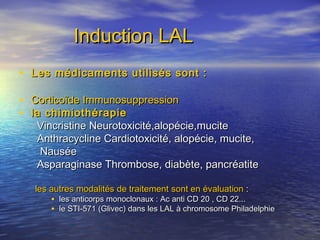 Induction LALInduction LAL
• Les médicaments utilisés sont :Les médicaments utilisés sont :
• Corticoïde ImmunosuppressionCorticoïde Immunosuppression
• la chimiothérapiela chimiothérapie
Vincristine Neurotoxicité,alopécie,muciteVincristine Neurotoxicité,alopécie,mucite
Anthracycline Cardiotoxicité, alopécie, mucite,Anthracycline Cardiotoxicité, alopécie, mucite,
NauséeNausée
Asparaginase Thrombose, diabète, pancréatiteAsparaginase Thrombose, diabète, pancréatite
les autres modalités de traitementles autres modalités de traitement sont en évaluationsont en évaluation : :
• les anticorps monoclonaux : Ac anti CD 20 , CD 22...les anticorps monoclonaux : Ac anti CD 20 , CD 22...
• le STI-571 (Glivec) dans les LAL à chromosome Philadelphiele STI-571 (Glivec) dans les LAL à chromosome Philadelphie
 