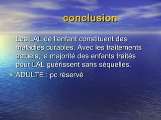 conclusionconclusion
• Les LAL de l’enfant constituent desLes LAL de l’enfant constituent des
maladies curables. Avec les traitementsmaladies curables. Avec les traitements
actuels, la majorité des enfants traitésactuels, la majorité des enfants traités
pour LAL guérissent sans séquelles.pour LAL guérissent sans séquelles.
• ADULTE : pc réservéADULTE : pc réservé
 