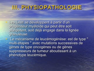 III. PHYSIOPATHOLOGIEIII. PHYSIOPATHOLOGIE
• Les LAM se développent à partir d’unLes LAM se développent à partir d’un
progéniteur myéloïde qui peut être soitprogéniteur myéloïde qui peut être soit
pluripotent, soit déjà engagé dans la lignéepluripotent, soit déjà engagé dans la lignée
granuleuse.granuleuse.
• Le mécanisme de leucémogénèse: est de type "Le mécanisme de leucémogénèse: est de type "
multi-étapes " avec mutations successives demulti-étapes " avec mutations successives de
gènes de type oncogènes ou de gènesgènes de type oncogènes ou de gènes
suppresseurs de tumeur aboutissant à unsuppresseurs de tumeur aboutissant à un
phénotype leucémique.phénotype leucémique.
 