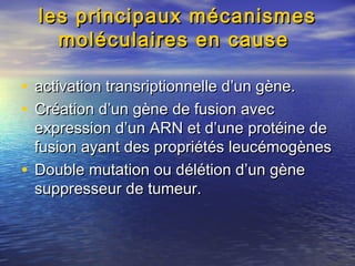 les principaux mécanismesles principaux mécanismes
moléculaires en causemoléculaires en cause
• activation transriptionnelle d’un gène.activation transriptionnelle d’un gène.
• Création d’un gène de fusion avecCréation d’un gène de fusion avec
expression d’un ARN et d’une protéine deexpression d’un ARN et d’une protéine de
fusion ayant des propriétés leucémogènesfusion ayant des propriétés leucémogènes
• Double mutation ou délétion d’un gèneDouble mutation ou délétion d’un gène
suppresseur de tumeur.suppresseur de tumeur.
 