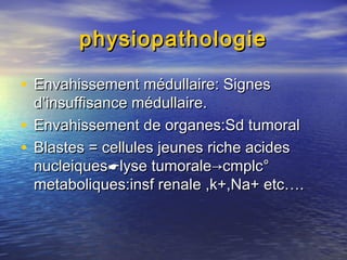 physiopathologiephysiopathologie
• Envahissement médullaire: SignesEnvahissement médullaire: Signes
d’insuffisance médullaire.d’insuffisance médullaire.
• Envahissement de organes:Sd tumoralEnvahissement de organes:Sd tumoral
• Blastes = cellules jeunes riche acidesBlastes = cellules jeunes riche acides
nucleiquesnucleiqueslyse tumoralelyse tumorale→cmplc°→cmplc°
metaboliques:insf renale ,k+,Na+ etc….metaboliques:insf renale ,k+,Na+ etc….
 
