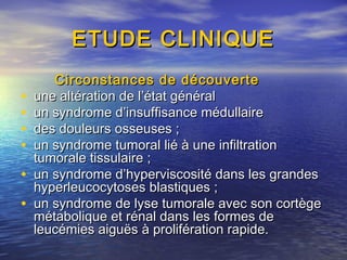 ETUDE CLINIQUEETUDE CLINIQUE
Circonstances de découverteCirconstances de découverte
• une altération de l’état général une altération de l’état général 
• un syndrome d’insuffisance médullaire un syndrome d’insuffisance médullaire 
• des douleurs osseuses ;des douleurs osseuses ;
• un syndrome tumoral lié à une infiltrationun syndrome tumoral lié à une infiltration
tumorale tissulaire ;tumorale tissulaire ;
• un syndrome d’hyperviscosité dans les grandesun syndrome d’hyperviscosité dans les grandes
hyperleucocytoses blastiques ;hyperleucocytoses blastiques ;
• un syndrome de lyse tumorale avec son cortègeun syndrome de lyse tumorale avec son cortège
métabolique et rénal dans les formes demétabolique et rénal dans les formes de
leucémies aiguës à prolifération rapide.leucémies aiguës à prolifération rapide.
 