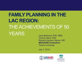 FAMILY PLANNING IN THE
LAC REGION:
THEACHIEVEMENTS OF 50
YEARS Jane Bertrand, PhD, MBA
Victoria Ward, PhD
Roberto Santiso Galvez, MD
MEASURE Evaluation
Tulane University
July 7, 2015
 