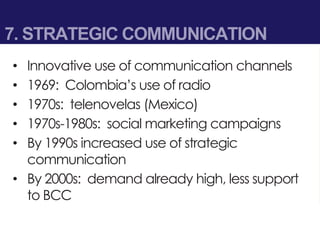 7. STRATEGIC COMMUNICATION
• Innovative use of communication channels
• 1969: Colombia’s use of radio
• 1970s: telenovelas (Mexico)
• 1970s-1980s: social marketing campaigns
• By 1990s increased use of strategic
communication
• By 2000s: demand already high, less support
to BCC
 