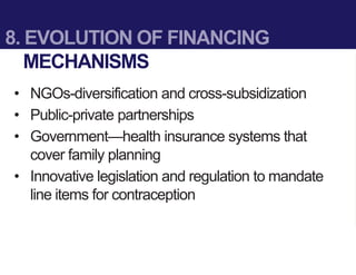 8. EVOLUTION OF FINANCING
MECHANISMS
• NGOs-diversification and cross-subsidization
• Public-private partnerships
• Government—health insurance systems that
cover family planning
• Innovative legislation and regulation to mandate
line items for contraception
 
