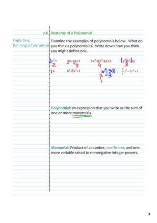7.6   Anatomy of a Polynomial
Topic One:            Examine the examples of polynomials below.  What do 
Defining a Polynomial you think a polynomial is?  Write down how you think 
                      you might define one.

                     x2‐1      3x+5y+1       2x3‐9x4‐3x+2       y2‐x3‐xy

                       x       x3‐8x2+1                  3




                      Polynomial: an expression that you write as the sum of 
                      one or more monomials.




                      Monomial: Product of a number, coefficient, and one 
                      more variable raised to nonnegative integer powers.




                                                                                3
 