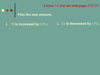 Lesson  7.5 , For use with pages  370-374 Find the new amount. 1. 78  is increased by  5.5% . 2. 61  is decreased by  17% . 