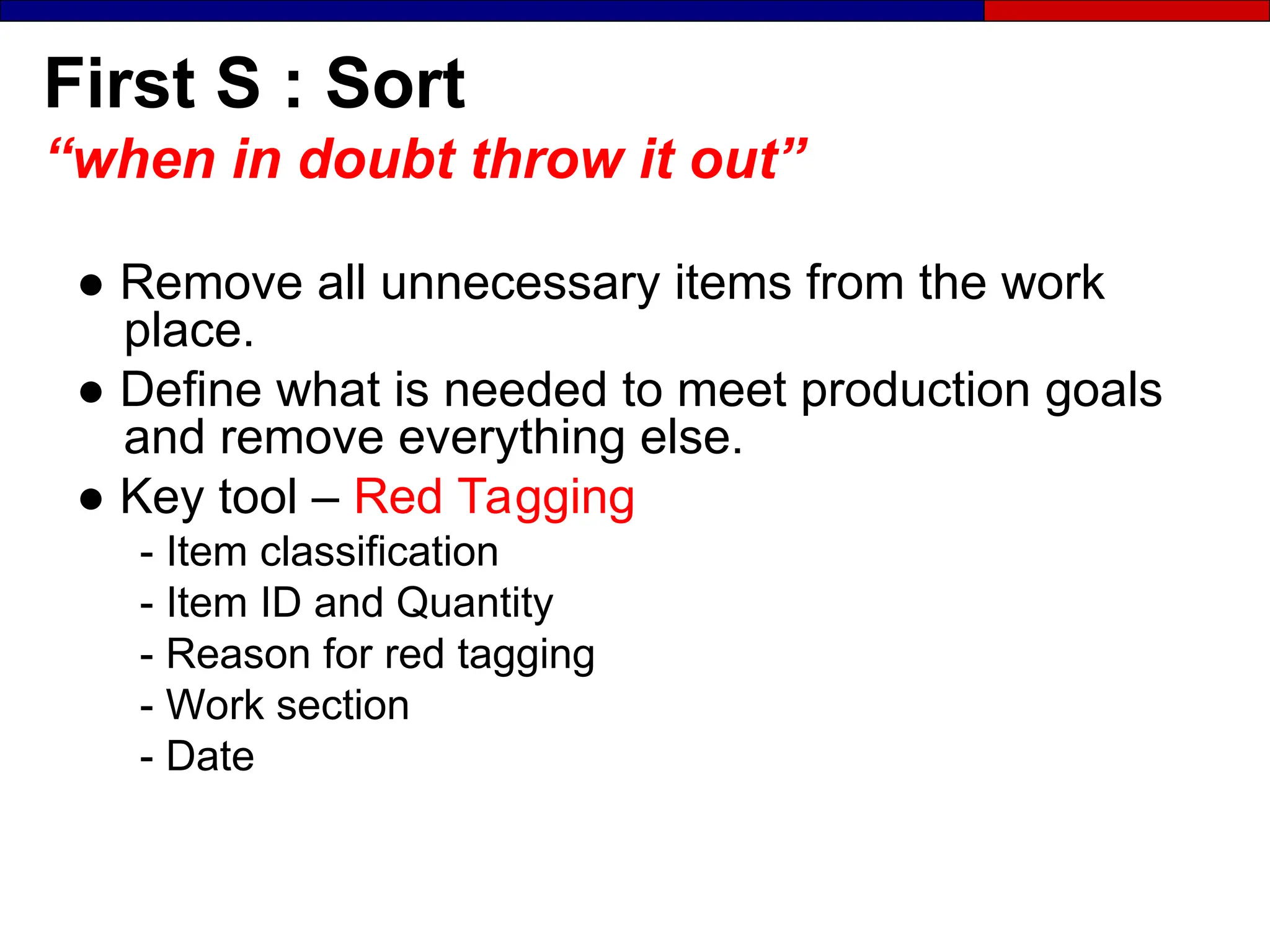 First S : Sort
“when in doubt throw it out”
● Remove all unnecessary items from the work
place.
● Define what is needed to meet production goals
and remove everything else.
● Key tool – Red Tagging
- Item classification
- Item ID and Quantity
- Reason for red tagging
- Work section
- Date
 