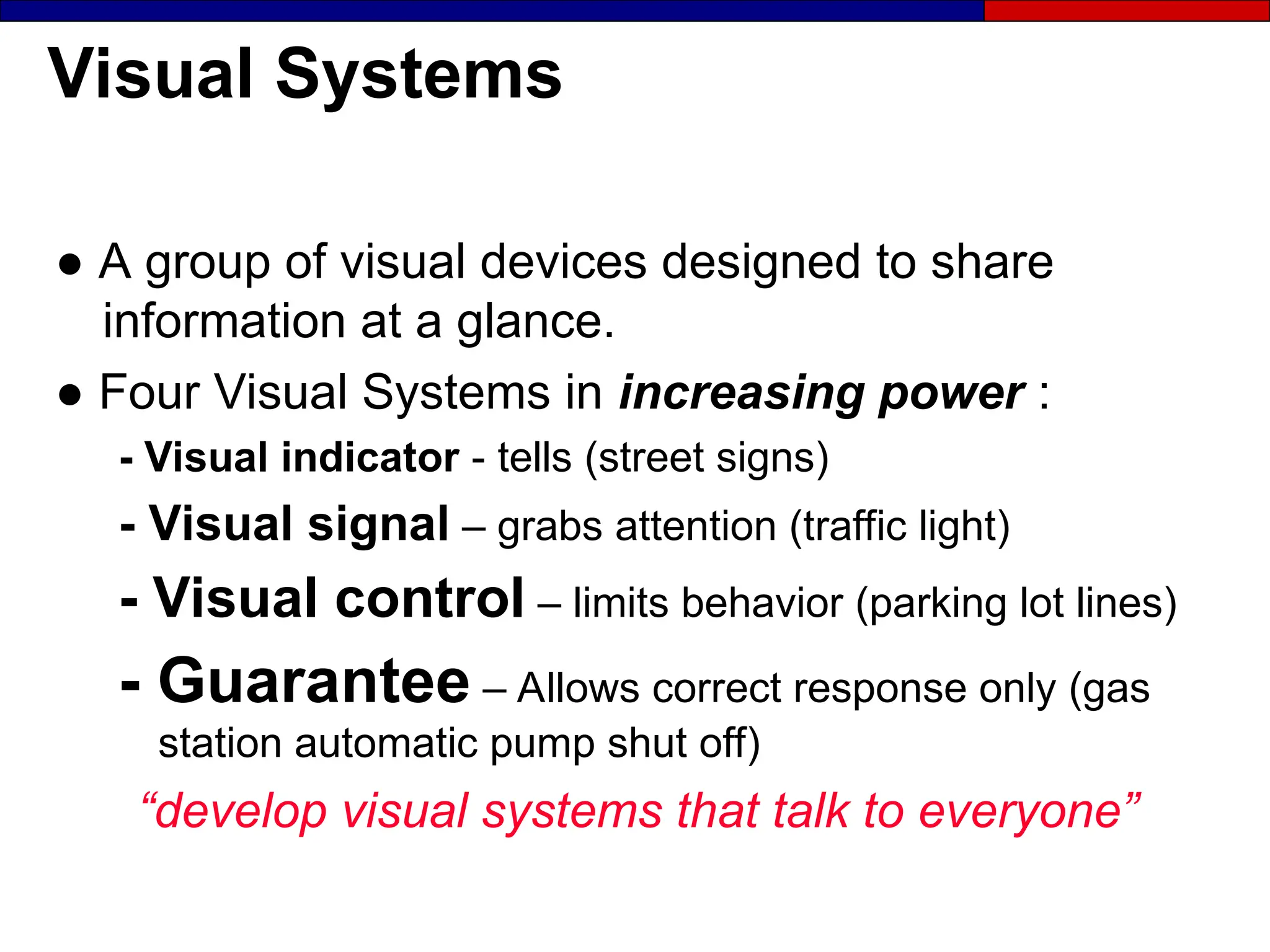 Visual Systems
● A group of visual devices designed to share
information at a glance.
● Four Visual Systems in increasing power :
- Visual indicator - tells (street signs)
- Visual signal – grabs attention (traffic light)
- Visual control – limits behavior (parking lot lines)
- Guarantee – Allows correct response only (gas
station automatic pump shut off)
“develop visual systems that talk to everyone”
 