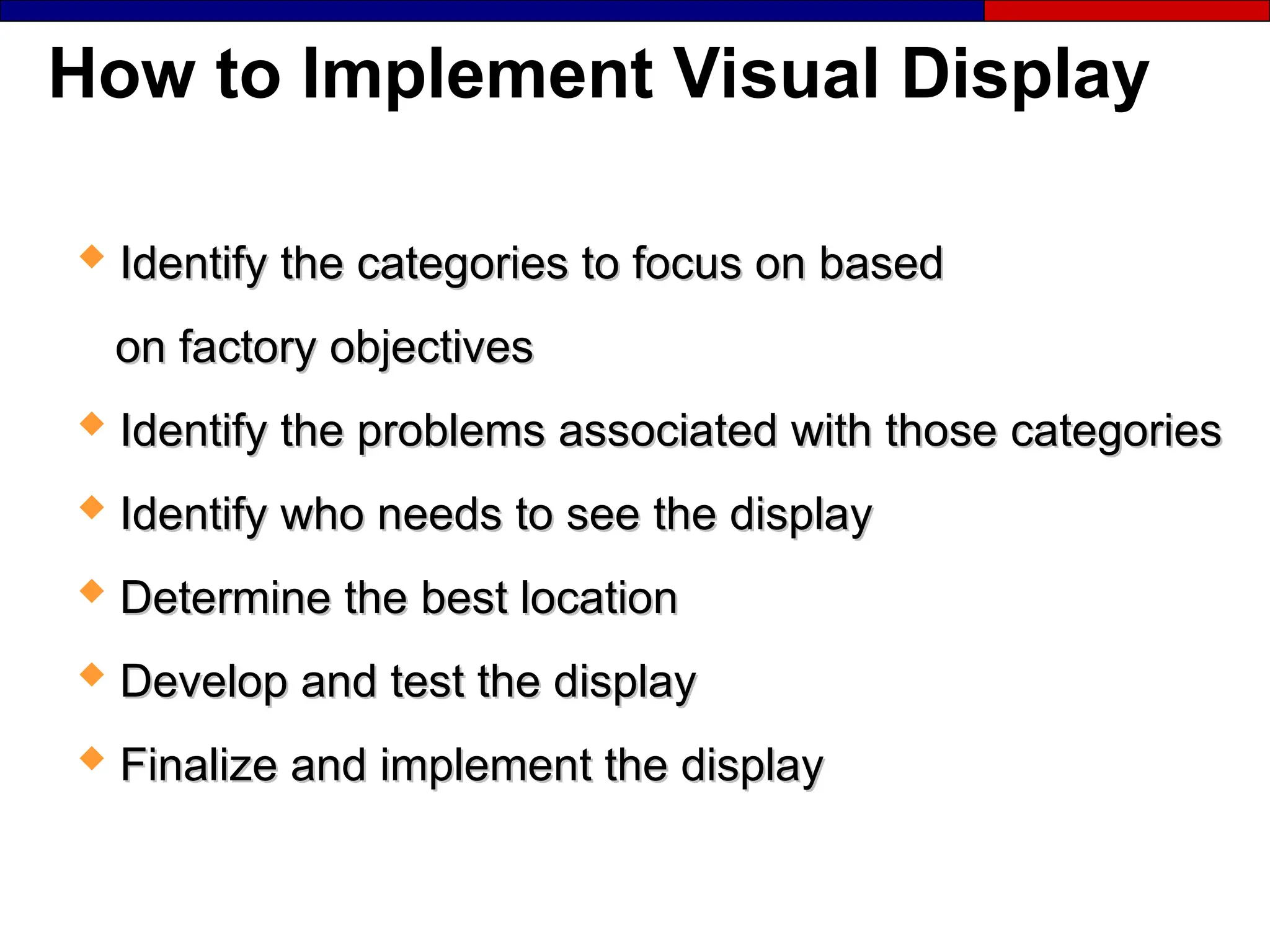 How to Implement Visual Display
 Identify the categories to focus on based
Identify the categories to focus on based
on factory objectives
on factory objectives
 Identify the problems associated with those categories
Identify the problems associated with those categories
 Identify who needs to see the display
Identify who needs to see the display
 Determine the best location
Determine the best location
 Develop and test the display
Develop and test the display
 Finalize and implement the display
Finalize and implement the display
 