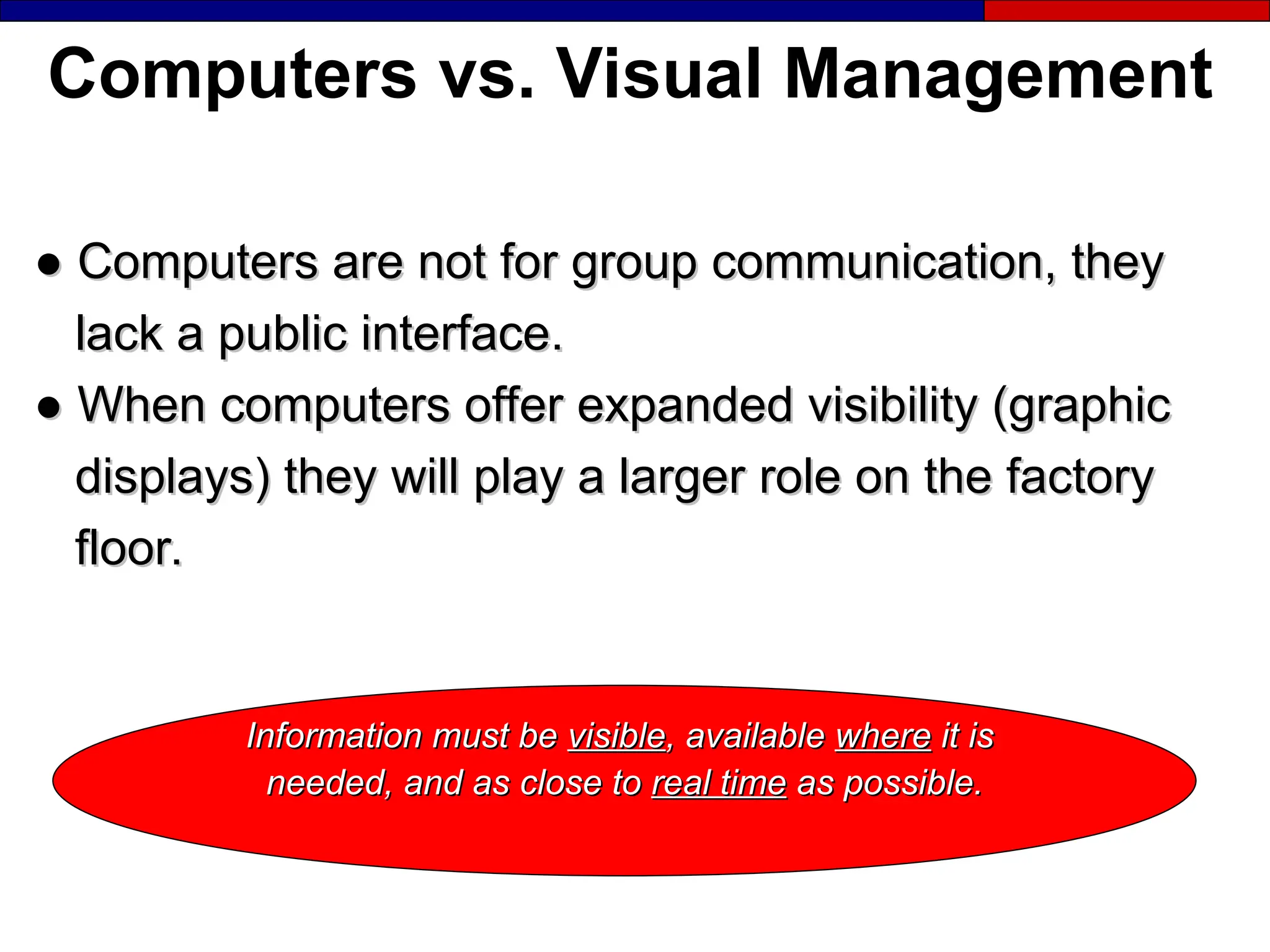 Computers vs. Visual Management
●
● Computers are not for group communication, they
Computers are not for group communication, they
lack a public interface.
lack a public interface.
●
● When computers offer expanded visibility (graphic
When computers offer expanded visibility (graphic
displays) they will play a larger role on the factory
displays) they will play a larger role on the factory
floor.
floor.
Information must be
Information must be visible
visible, available
, available where
where it is
it is
needed, and as close to
needed, and as close to real time
real time as possible.
as possible.
 