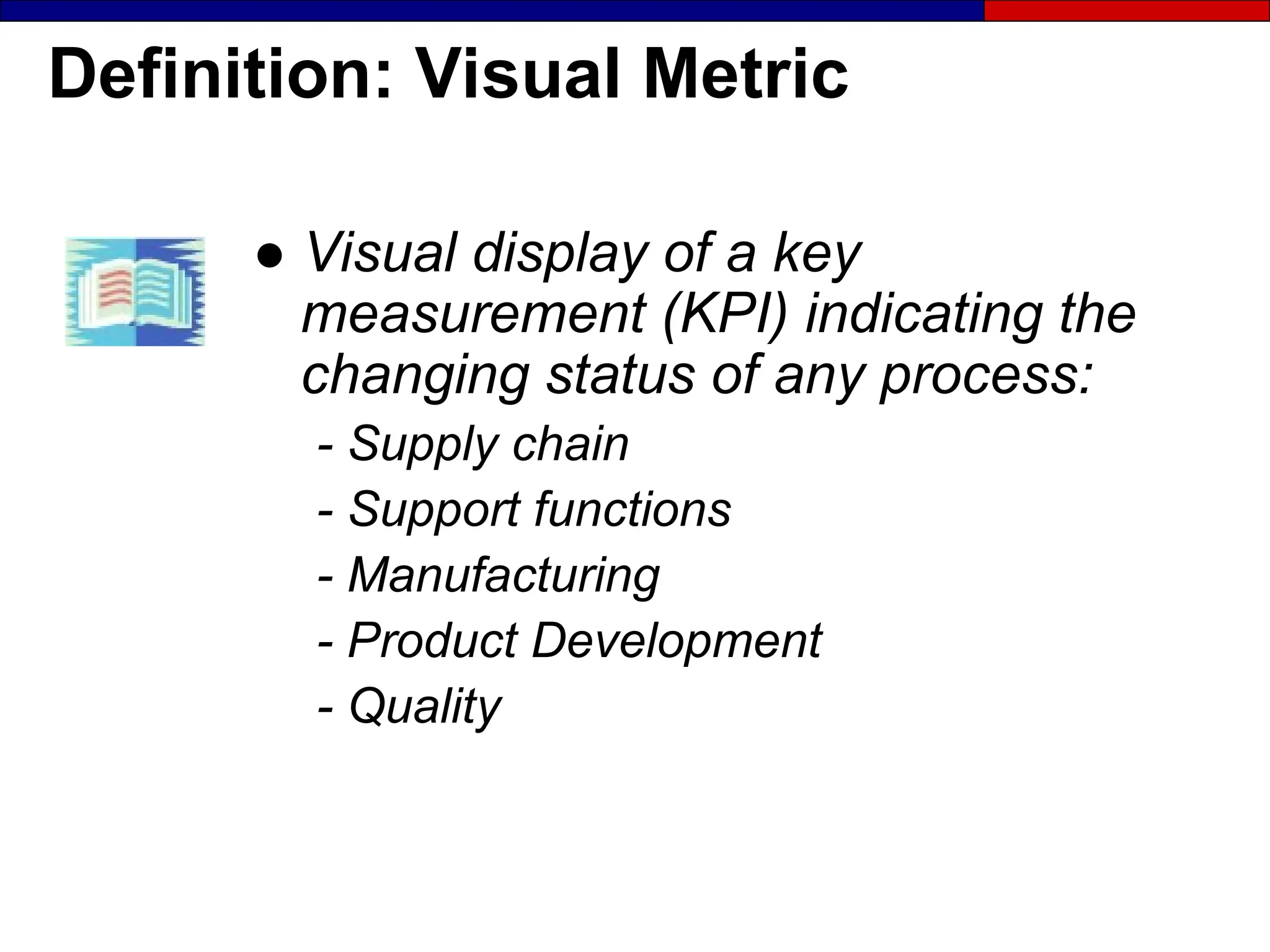 Definition: Visual Metric
● Visual display of a key
measurement (KPI) indicating the
changing status of any process:
- Supply chain
- Support functions
- Manufacturing
- Product Development
- Quality
 