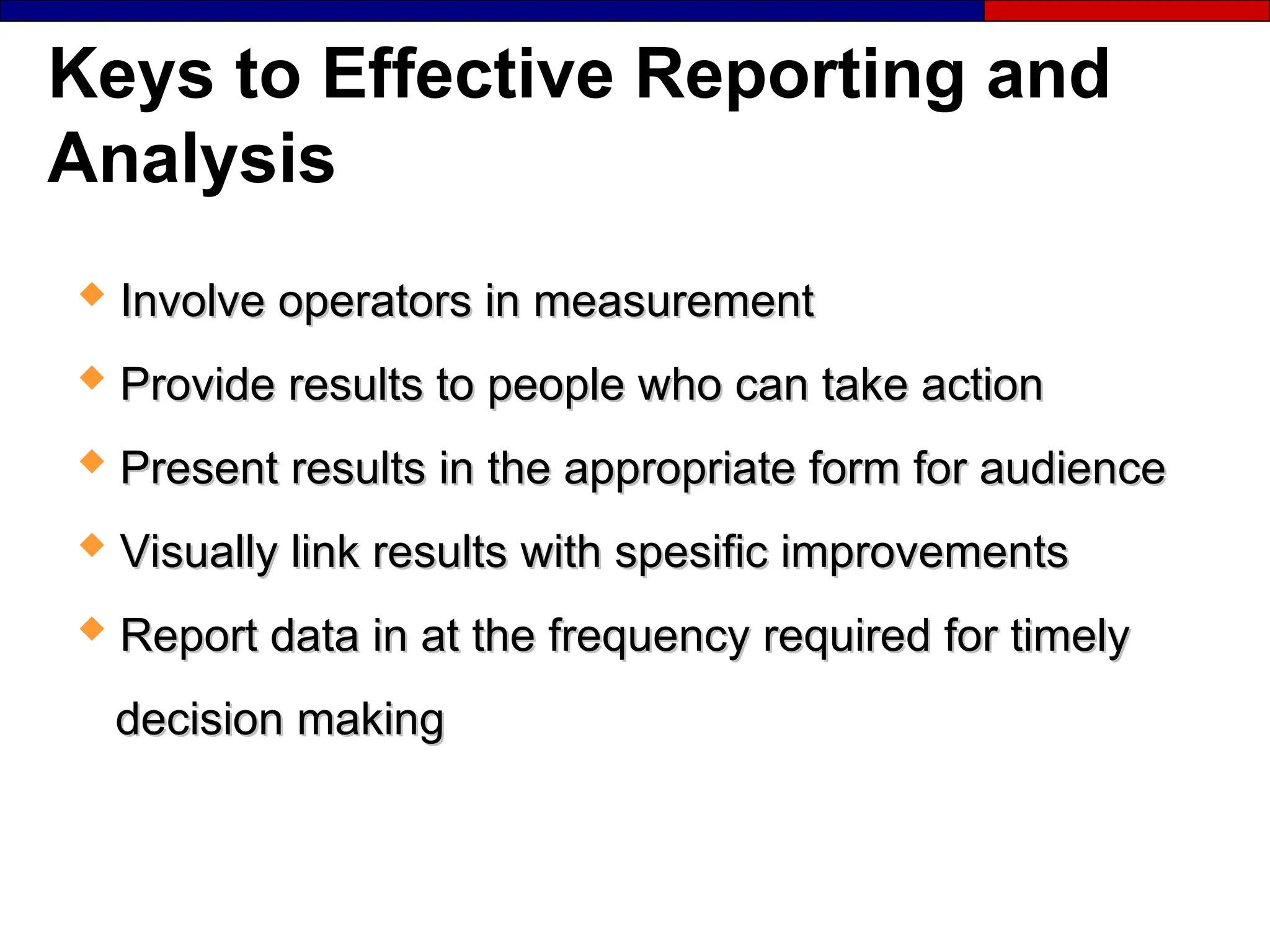 Keys to Effective Reporting and
Analysis
 Involve operators in measurement
Involve operators in measurement
 Provide results to people who can take action
Provide results to people who can take action
 Present results in the appropriate form for audience
Present results in the appropriate form for audience
 Visually link results with spesific improvements
Visually link results with spesific improvements
 Report data in at the frequency required for timely
Report data in at the frequency required for timely
decision making
decision making
 