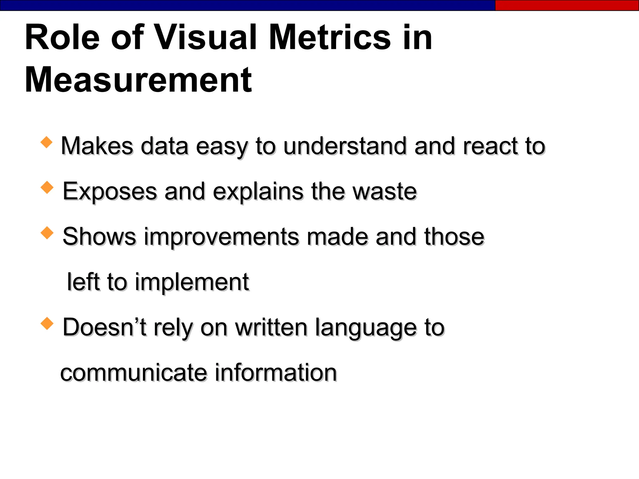 Role of Visual Metrics in
Measurement

Makes data easy to understand and react to
Makes data easy to understand and react to
 Exposes and explains the waste
Exposes and explains the waste
 Shows improvements made and those
Shows improvements made and those
left to implement
left to implement
 Doesn’t rely on written language to
Doesn’t rely on written language to
communicate information
communicate information
 
