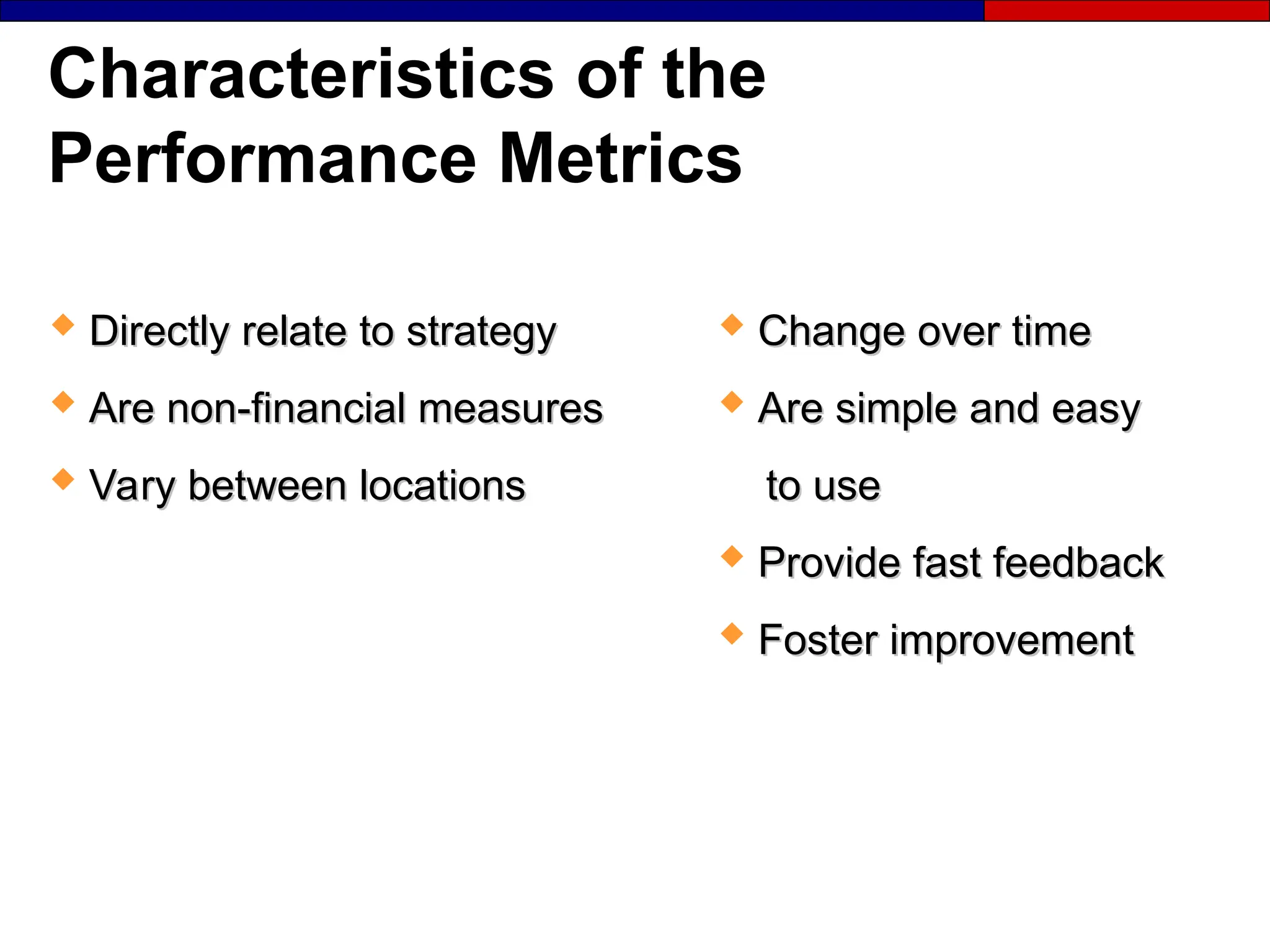 Characteristics of the
Performance Metrics
 Change over time
Change over time
 Are simple and easy
Are simple and easy
to use
to use
 Provide fast feedback
Provide fast feedback
 Foster improvement
Foster improvement
 Directly relate to strategy
Directly relate to strategy
 Are non-financial measures
Are non-financial measures
 Vary between locations
Vary between locations
 