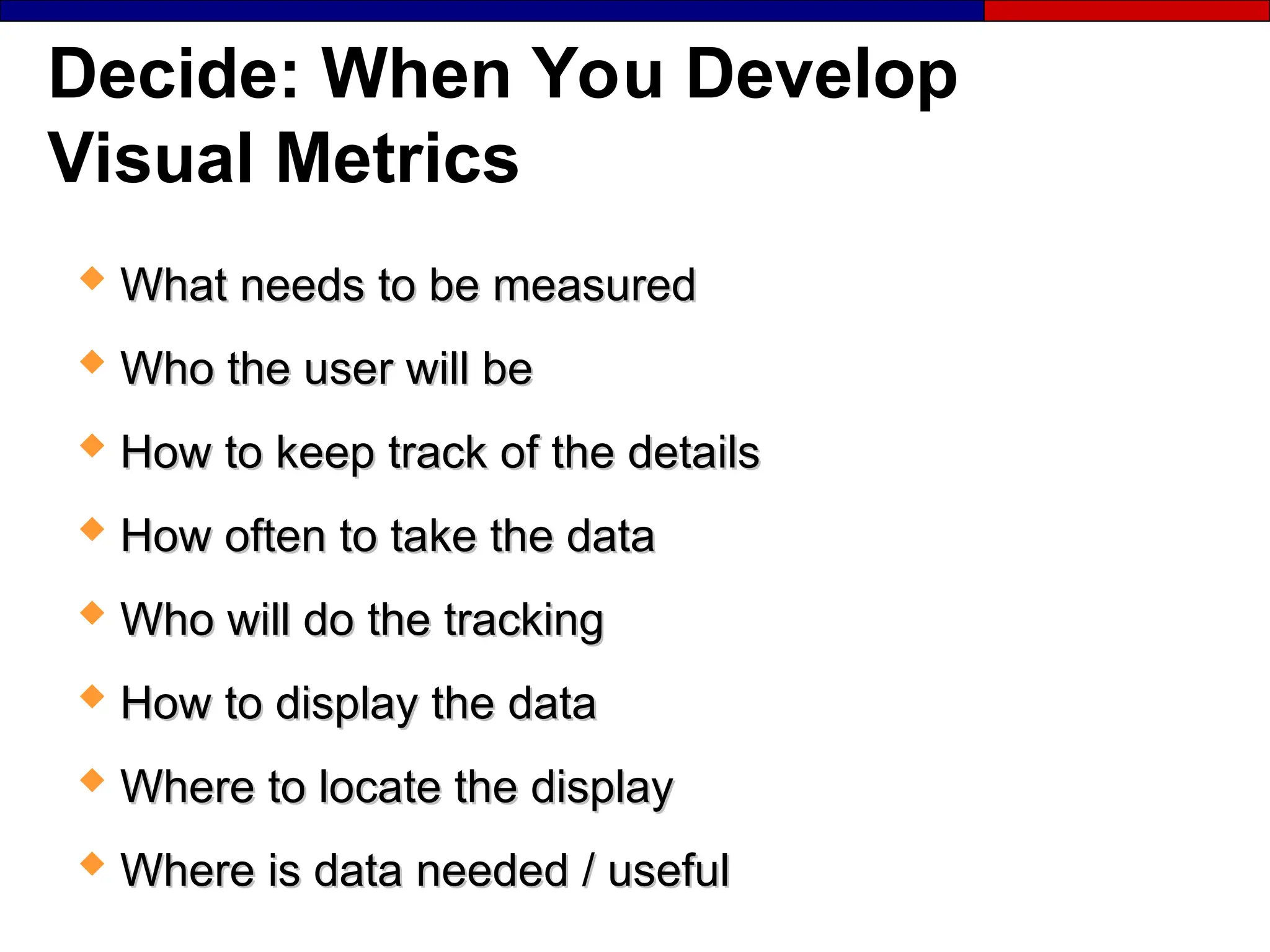 Decide: When You Develop
Visual Metrics
 What needs to be measured
What needs to be measured
 Who the user will be
Who the user will be
 How to keep track of the details
How to keep track of the details
 How often to take the data
How often to take the data
 Who will do the tracking
Who will do the tracking
 How to display the data
How to display the data
 Where to locate the display
Where to locate the display
 Where is data needed / useful
Where is data needed / useful
 