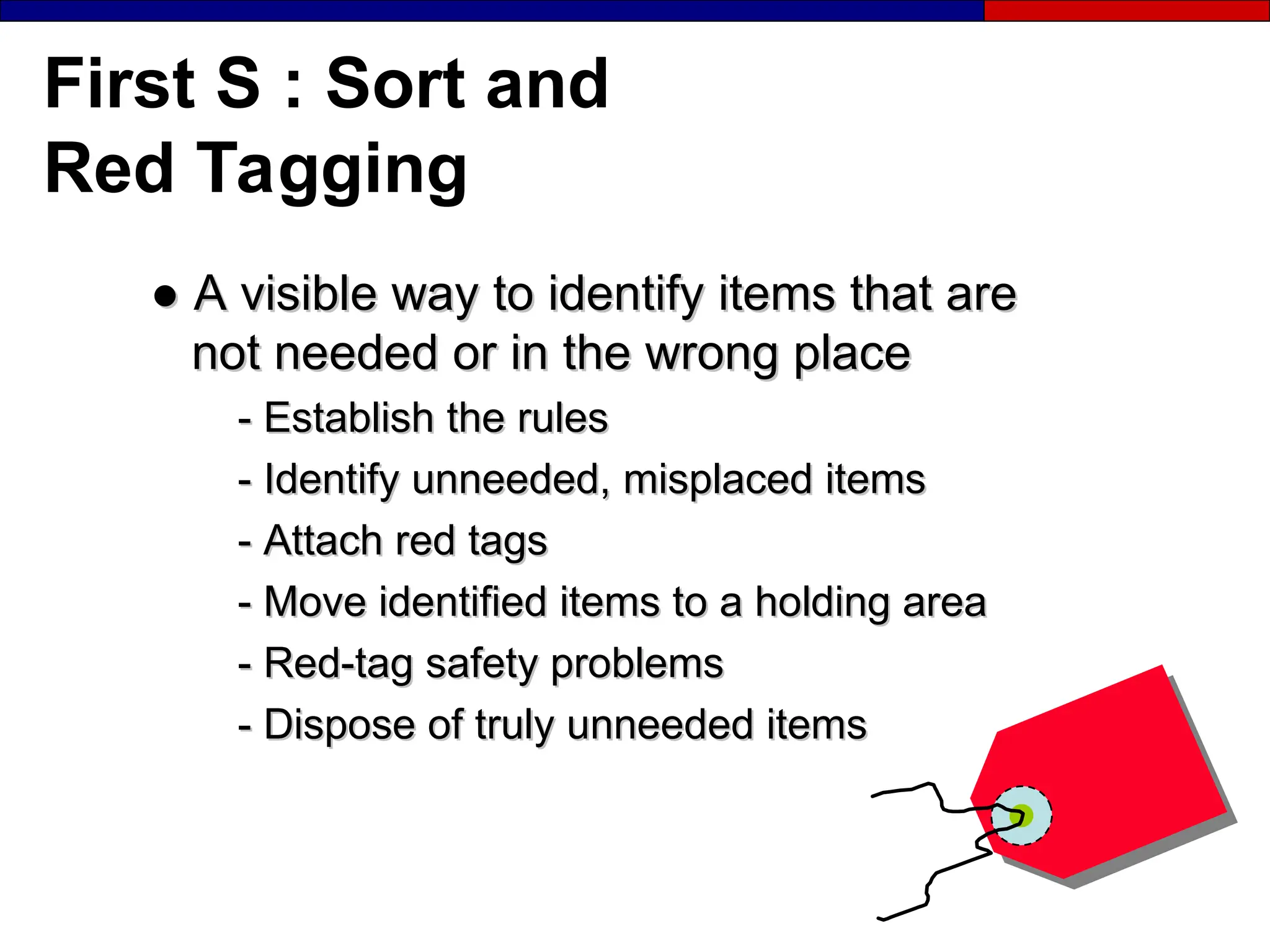 First S : Sort and
Red Tagging
●
● A visible way to identify items that are
A visible way to identify items that are
not needed or in the wrong place
not needed or in the wrong place
-
- Establish the rules
Establish the rules
-
- Identify unneeded, misplaced items
Identify unneeded, misplaced items
-
- Attach red tags
Attach red tags
-
- Move identified items to a holding area
Move identified items to a holding area
-
- Red-tag safety problems
Red-tag safety problems
-
- Dispose of truly unneeded items
Dispose of truly unneeded items
 