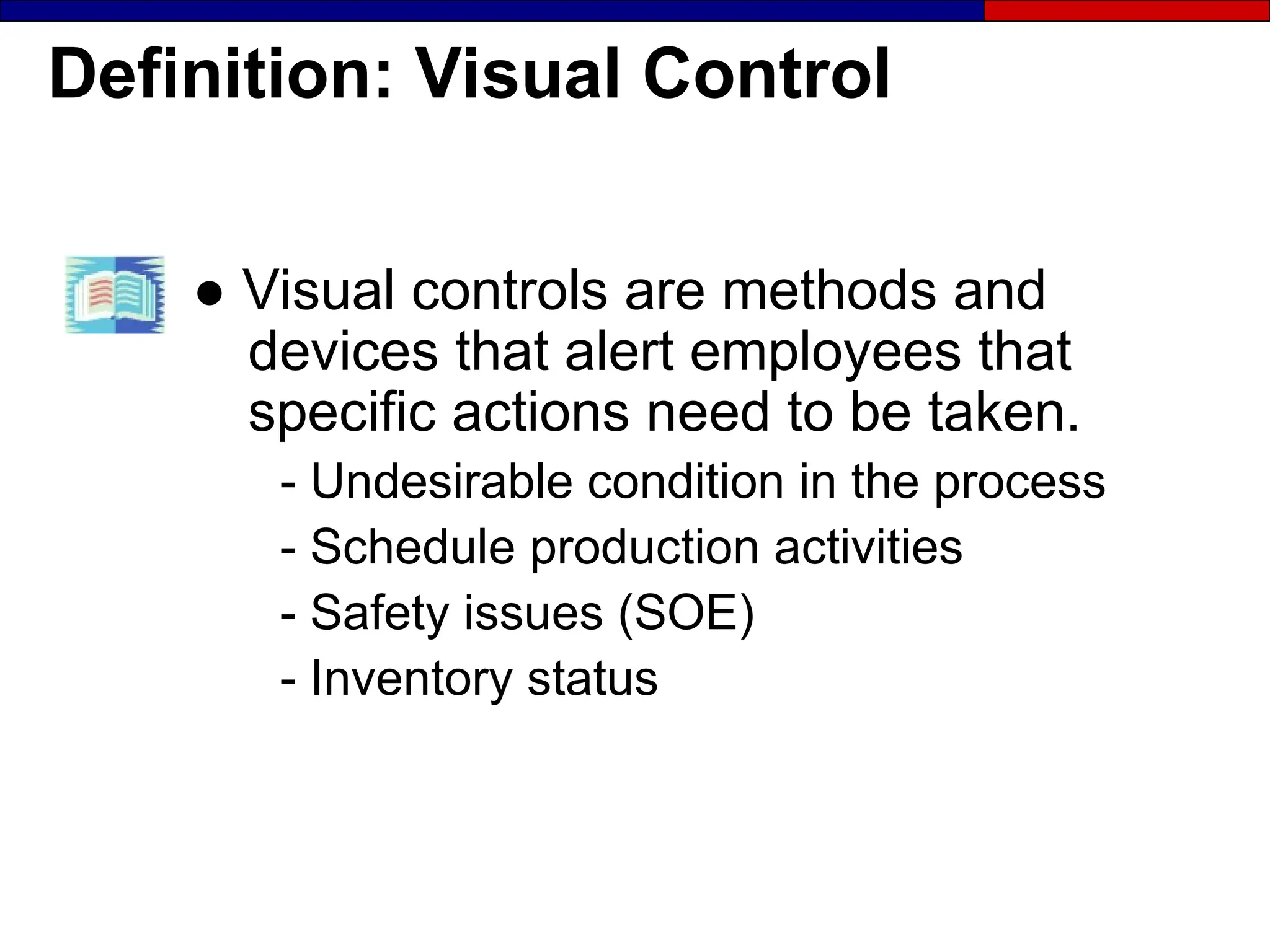 Definition: Visual Control
● Visual controls are methods and
devices that alert employees that
specific actions need to be taken.
- Undesirable condition in the process
- Schedule production activities
- Safety issues (SOE)
- Inventory status
 