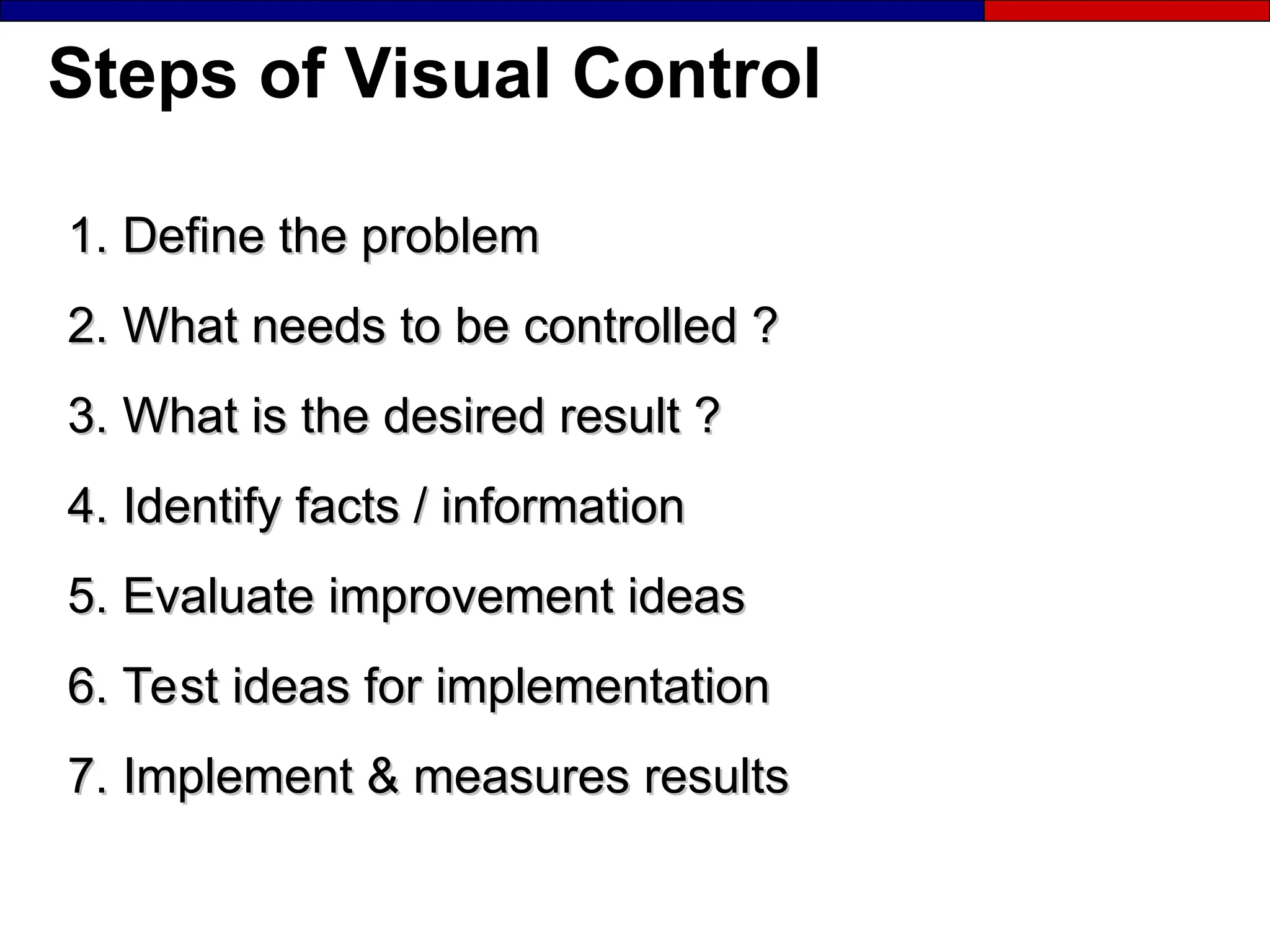 Steps of Visual Control
1. Define the problem
1. Define the problem
2. What needs to be controlled ?
2. What needs to be controlled ?
3. What is the desired result ?
3. What is the desired result ?
4. Identify facts / information
4. Identify facts / information
5. Evaluate improvement ideas
5. Evaluate improvement ideas
6. Test ideas for implementation
6. Test ideas for implementation
7. Implement & measures results
7. Implement & measures results
 