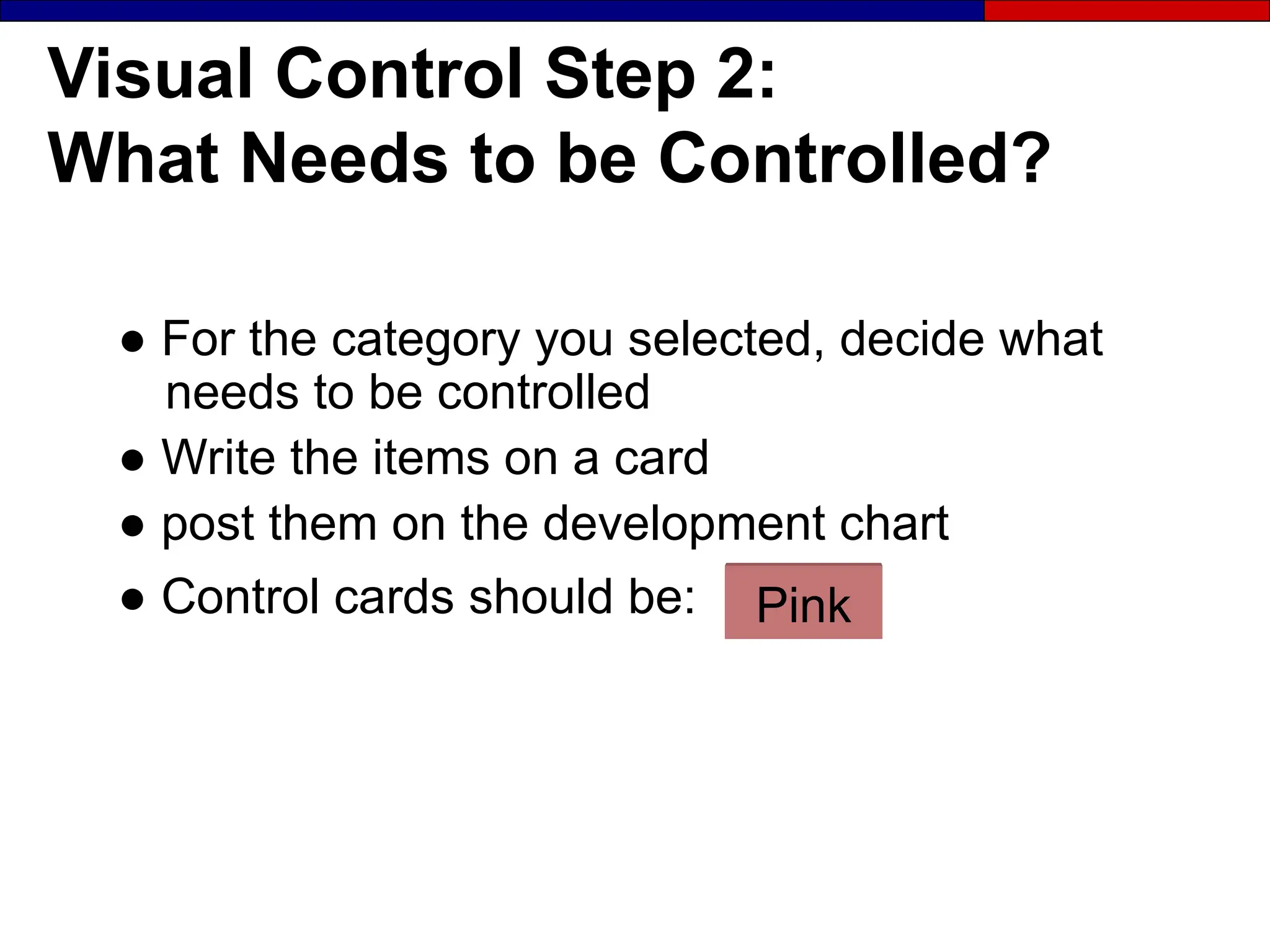 Visual Control Step 2:
What Needs to be Controlled?
● For the category you selected, decide what
needs to be controlled
● Write the items on a card
● post them on the development chart
● Control cards should be: Pink
 