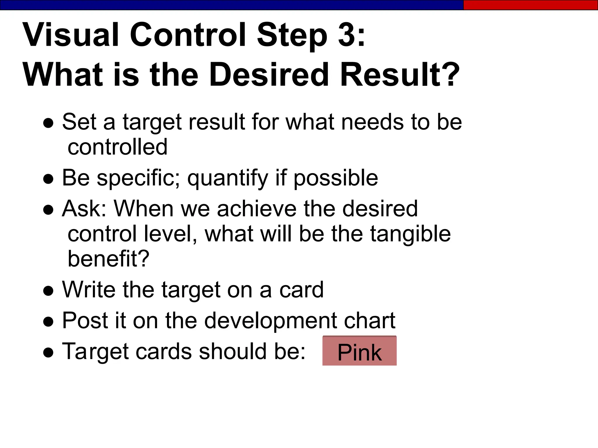 Visual Control Step 3:
What is the Desired Result?
● Set a target result for what needs to be
controlled
● Be specific; quantify if possible
● Ask: When we achieve the desired
control level, what will be the tangible
benefit?
● Write the target on a card
● Post it on the development chart
● Target cards should be: Pink
 