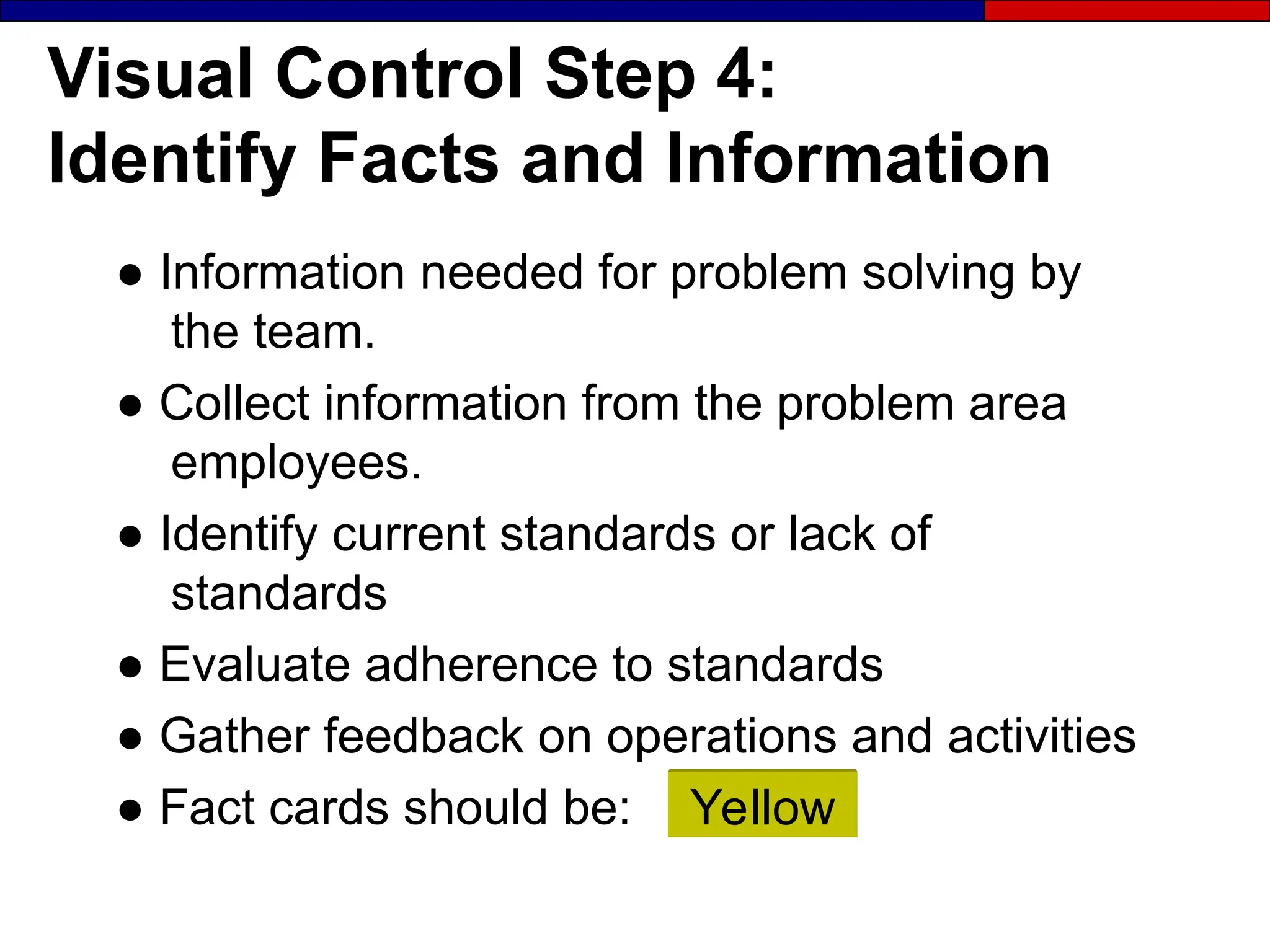 Visual Control Step 4:
Identify Facts and Information
● Information needed for problem solving by
the team.
● Collect information from the problem area
employees.
● Identify current standards or lack of
standards
● Evaluate adherence to standards
● Gather feedback on operations and activities
● Fact cards should be: Yellow
 