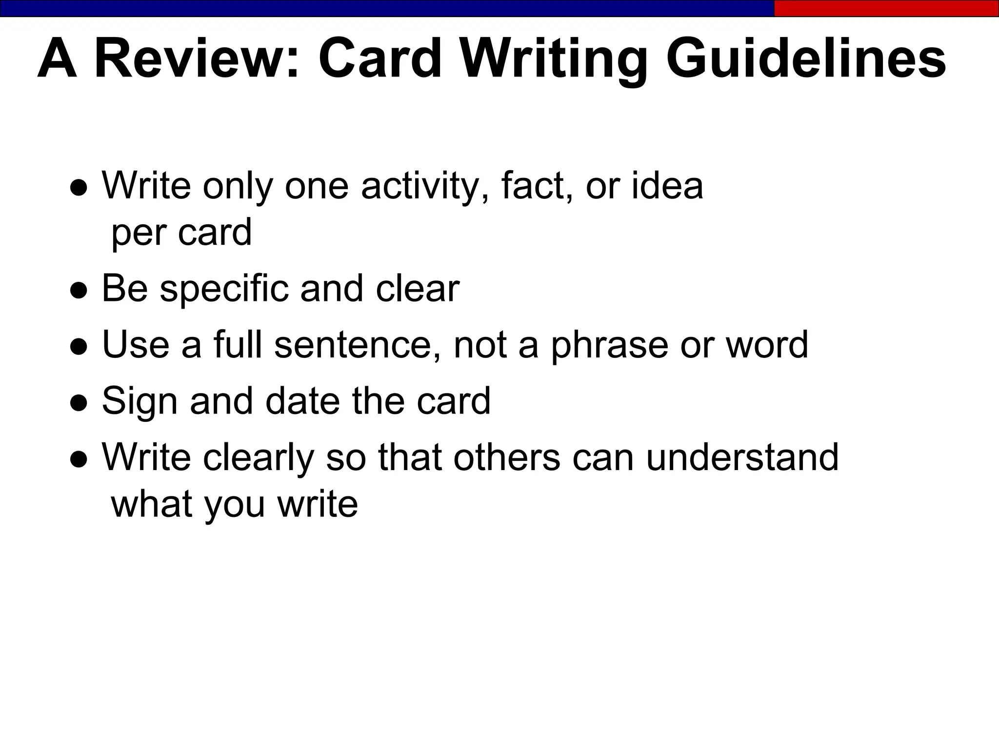 A Review: Card Writing Guidelines
● Write only one activity, fact, or idea
per card
● Be specific and clear
● Use a full sentence, not a phrase or word
● Sign and date the card
● Write clearly so that others can understand
what you write
 