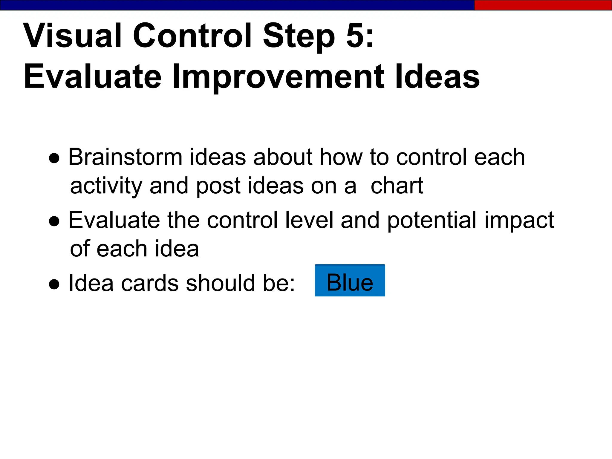 Visual Control Step 5:
Evaluate Improvement Ideas
● Brainstorm ideas about how to control each
activity and post ideas on a chart
● Evaluate the control level and potential impact
of each idea
● Idea cards should be: Blue
 