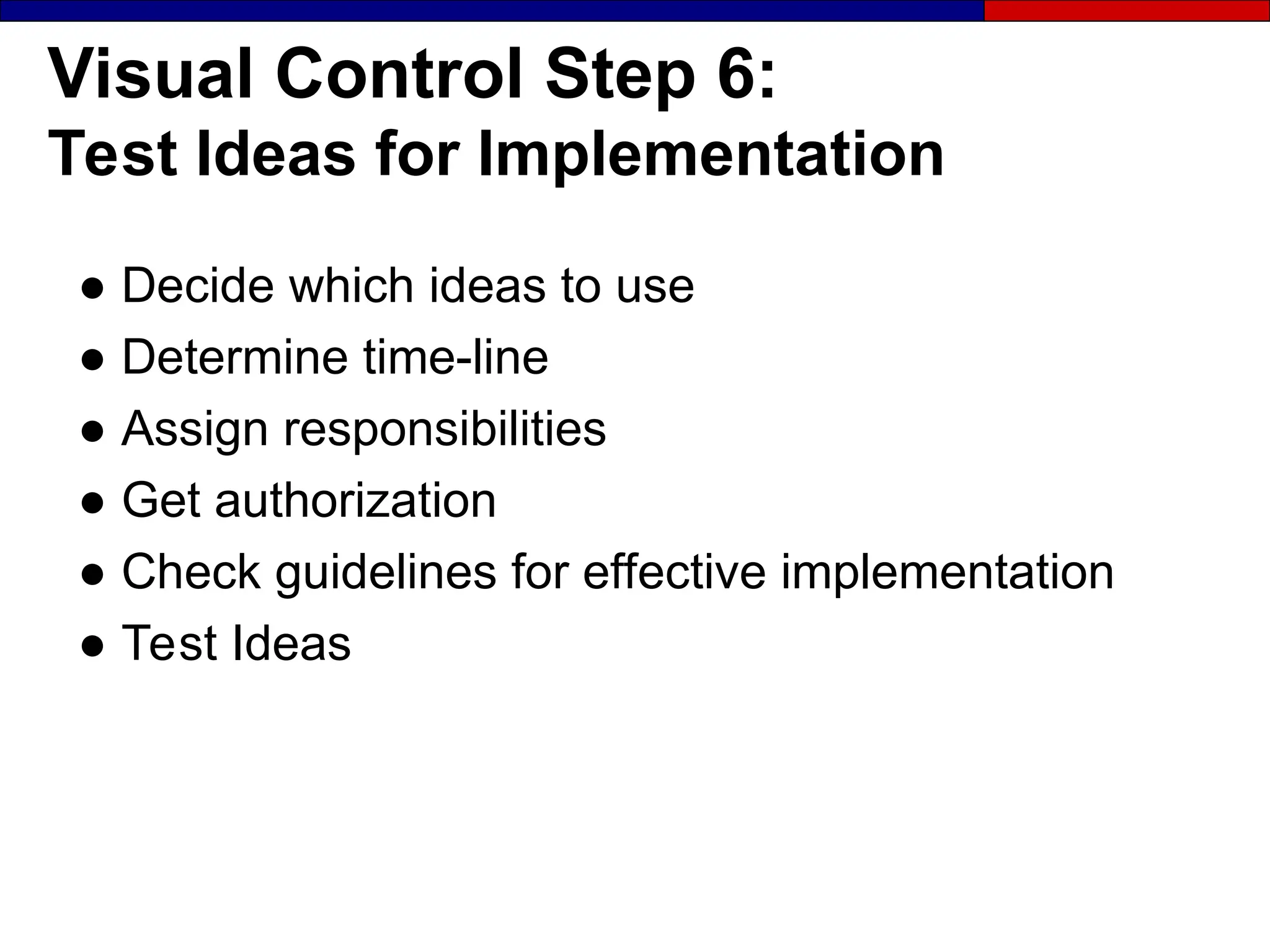 Visual Control Step 6:
Test Ideas for Implementation
● Decide which ideas to use
● Determine time-line
● Assign responsibilities
● Get authorization
● Check guidelines for effective implementation
● Test Ideas
 