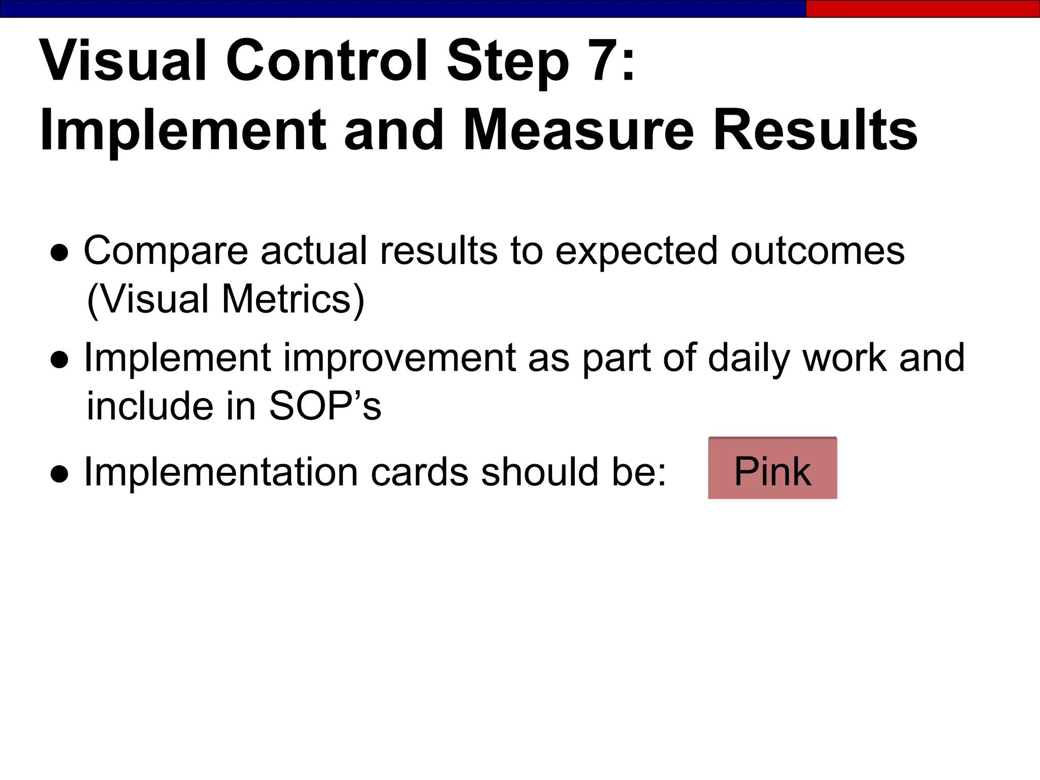 Visual Control Step 7:
Implement and Measure Results
● Compare actual results to expected outcomes
(Visual Metrics)
● Implement improvement as part of daily work and
include in SOP’s
● Implementation cards should be: Pink
 