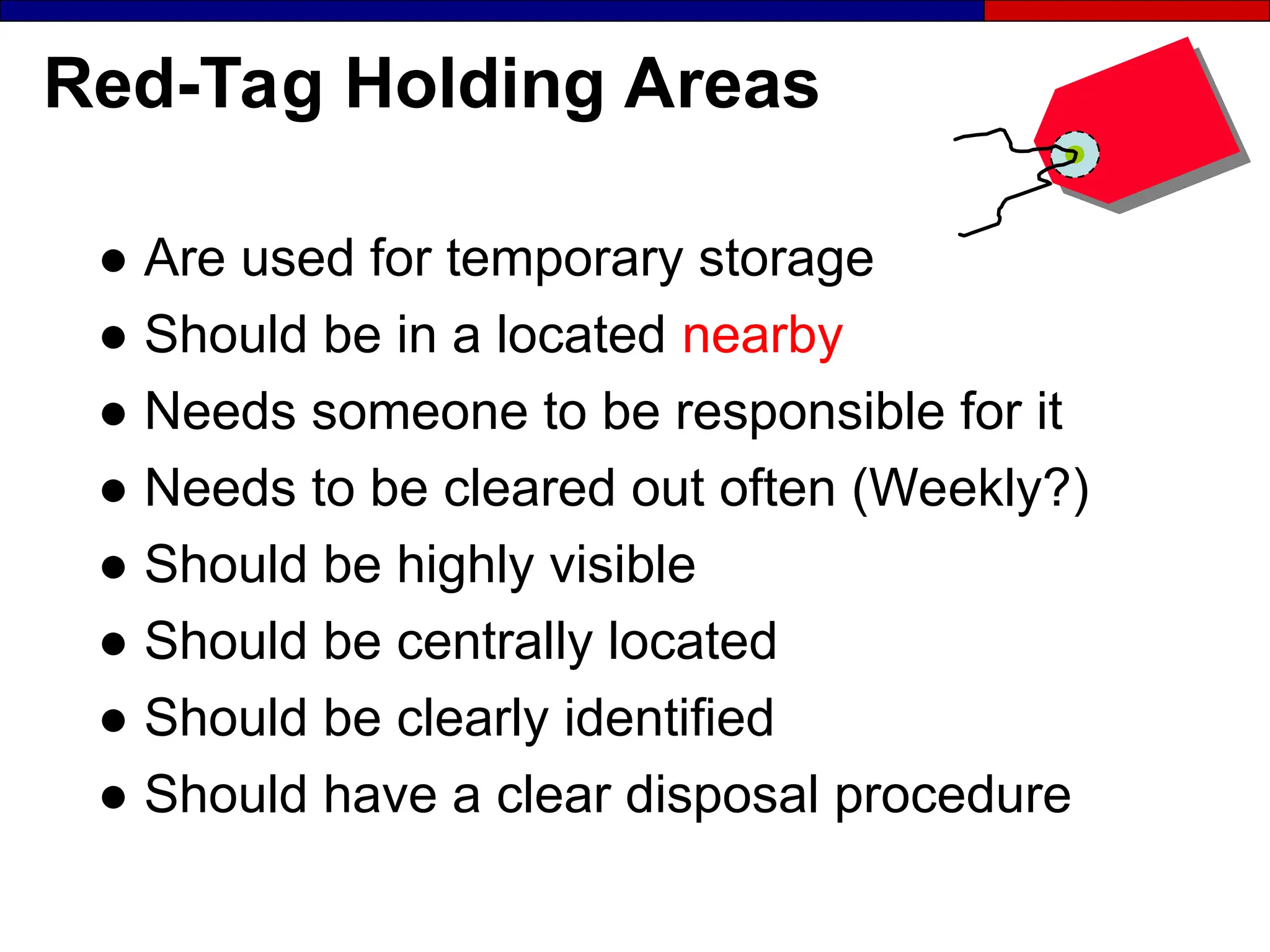 Red-Tag Holding Areas
● Are used for temporary storage
● Should be in a located nearby
● Needs someone to be responsible for it
● Needs to be cleared out often (Weekly?)
● Should be highly visible
● Should be centrally located
● Should be clearly identified
● Should have a clear disposal procedure
 