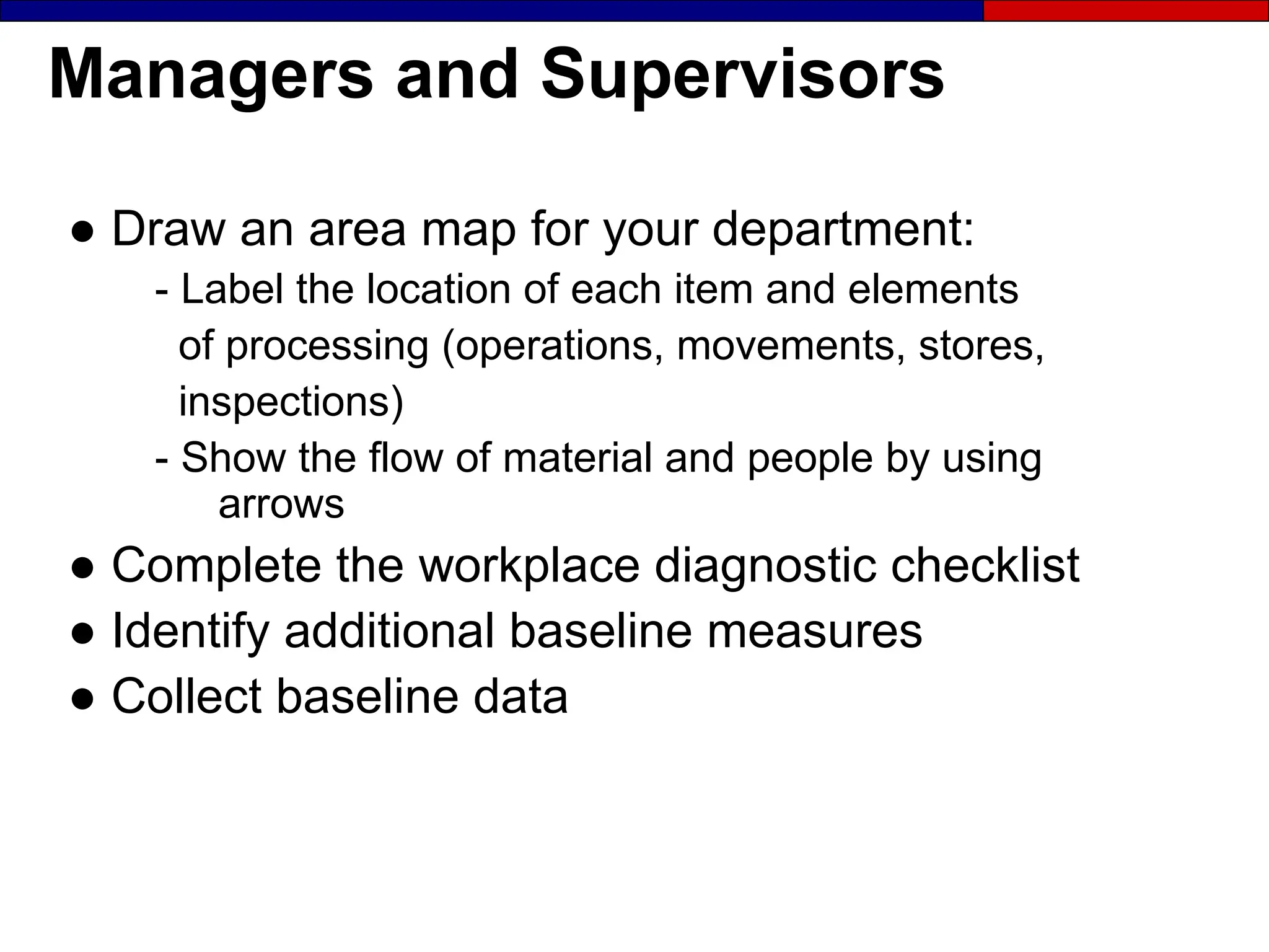 Managers and Supervisors
● Draw an area map for your department:
- Label the location of each item and elements
of processing (operations, movements, stores,
inspections)
- Show the flow of material and people by using
arrows
● Complete the workplace diagnostic checklist
● Identify additional baseline measures
● Collect baseline data
 