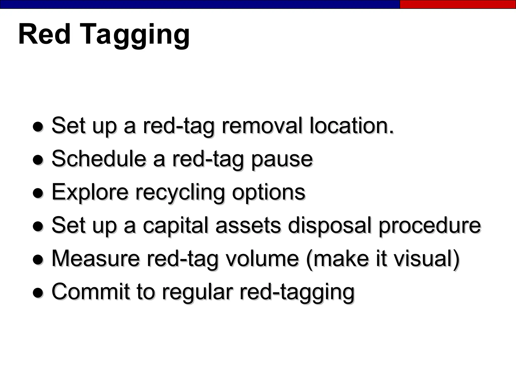 Red Tagging
●
● Set up a red-tag removal location.
Set up a red-tag removal location.
●
● Schedule a red-tag pause
Schedule a red-tag pause
●
● Explore recycling options
Explore recycling options
●
● Set up a capital assets disposal procedure
Set up a capital assets disposal procedure
●
● Measure red-tag volume (make it visual)
Measure red-tag volume (make it visual)
●
● Commit to regular red-tagging
Commit to regular red-tagging
 