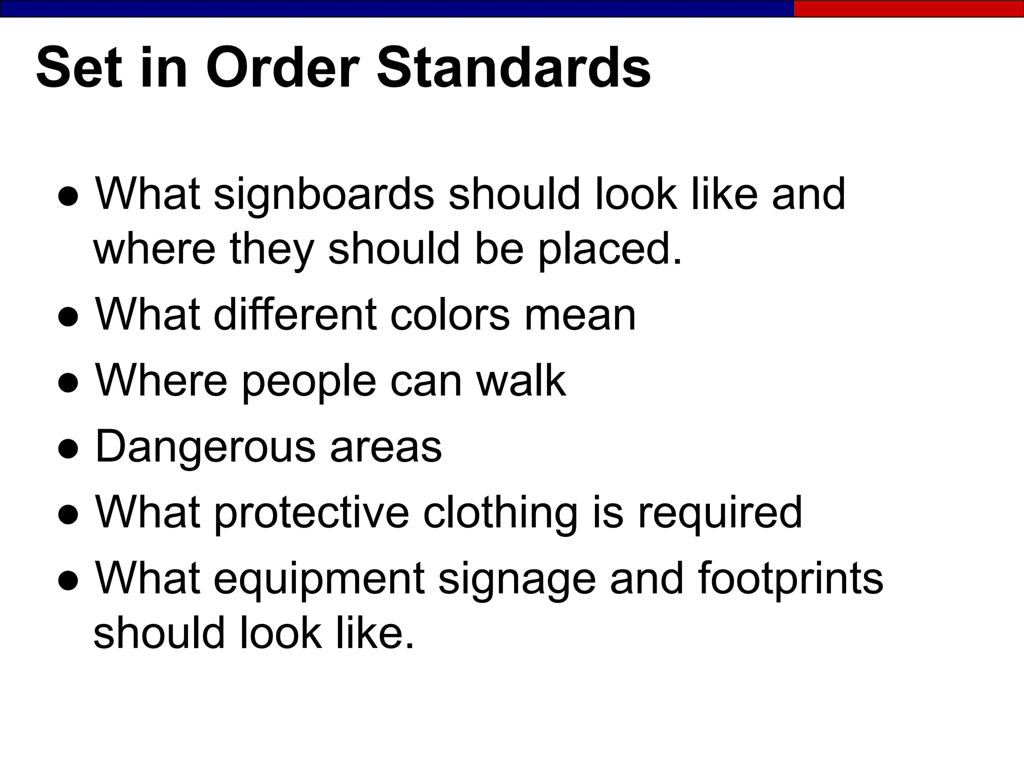 Set in Order Standards
● What signboards should look like and
where they should be placed.
● What different colors mean
● Where people can walk
● Dangerous areas
● What protective clothing is required
● What equipment signage and footprints
should look like.
 