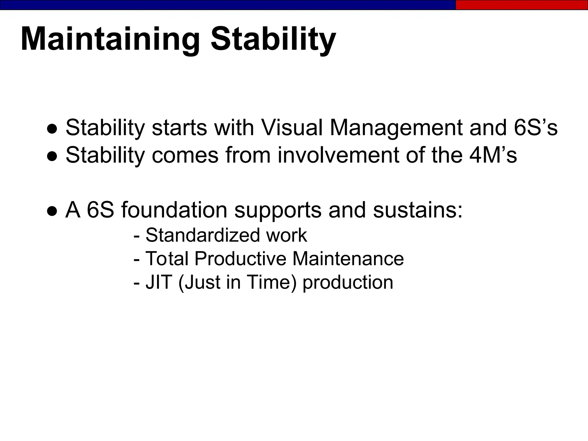 Maintaining Stability
● Stability starts with Visual Management and 6S’s
● Stability comes from involvement of the 4M’s
● A 6S foundation supports and sustains:
- Standardized work
- Total Productive Maintenance
- JIT (Just in Time) production
 