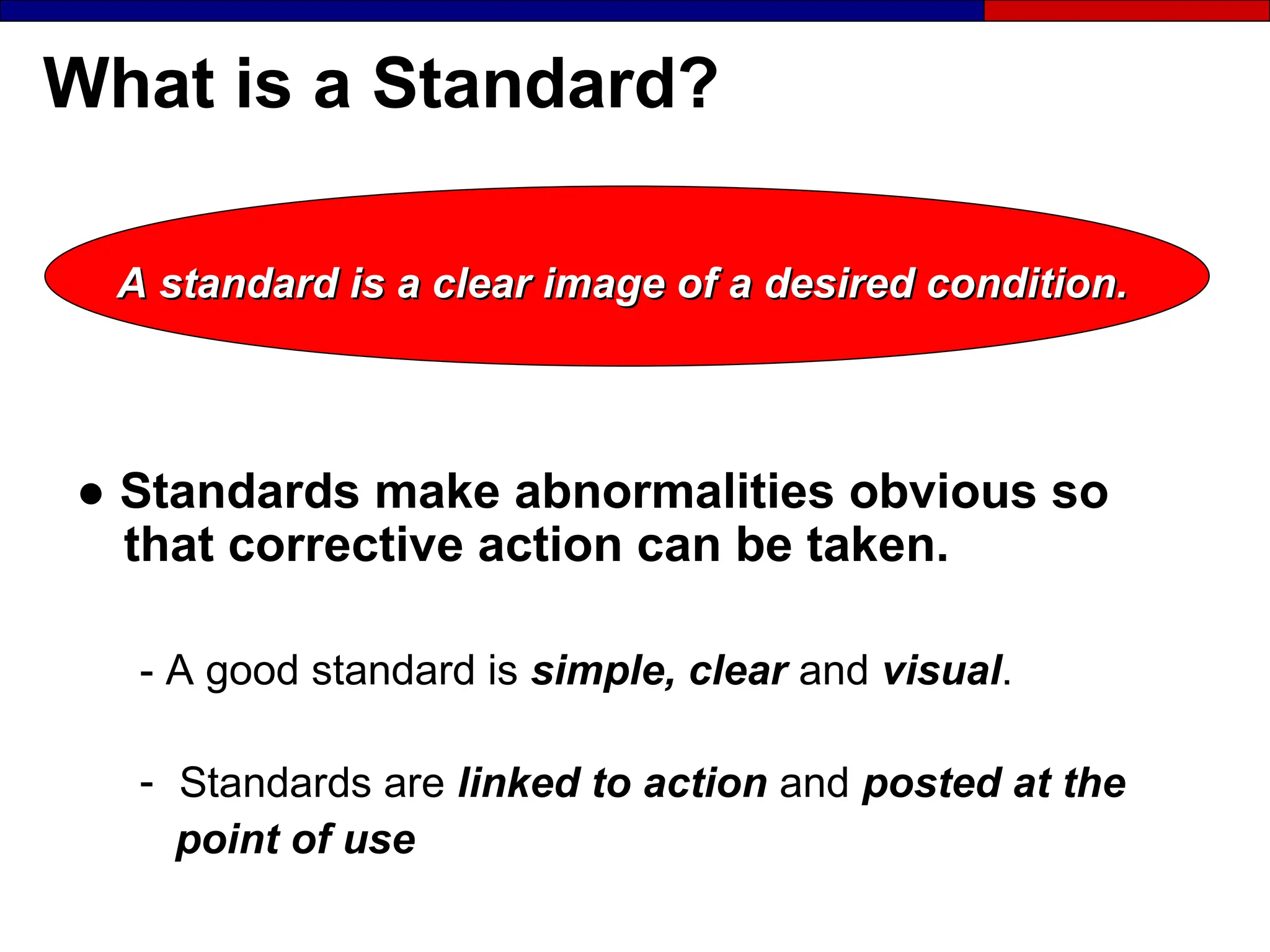 What is a Standard?
A standard is a clear image of a desired condition.
A standard is a clear image of a desired condition.
● Standards make abnormalities obvious so
that corrective action can be taken.
- A good standard is simple, clear and visual.
- Standards are linked to action and posted at the
point of use
 