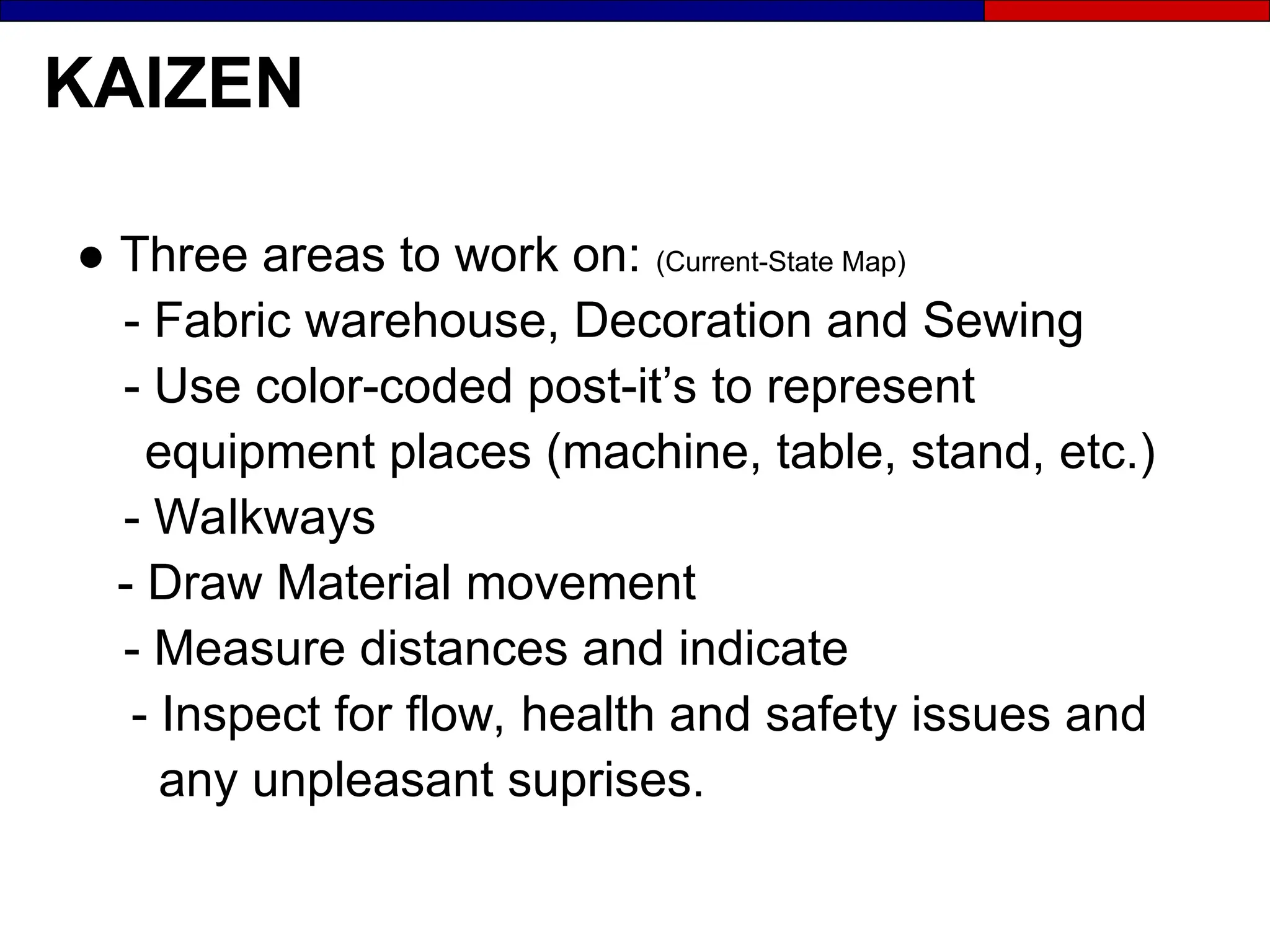KAIZEN
● Three areas to work on: (Current-State Map)
- Fabric warehouse, Decoration and Sewing
- Use color-coded post-it’s to represent
equipment places (machine, table, stand, etc.)
- Walkways
- Draw Material movement
- Measure distances and indicate
- Inspect for flow, health and safety issues and
any unpleasant suprises.
 